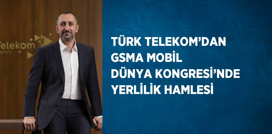 TÜRK TELEKOM’DAN GSMA MOBİL DÜNYA KONGRESİ’NDE YERLİLİK HAMLESİ