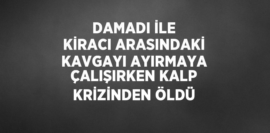 DAMADI İLE KİRACI ARASINDAKİ KAVGAYI AYIRMAYA ÇALIŞIRKEN KALP KRİZİNDEN ÖLDÜ