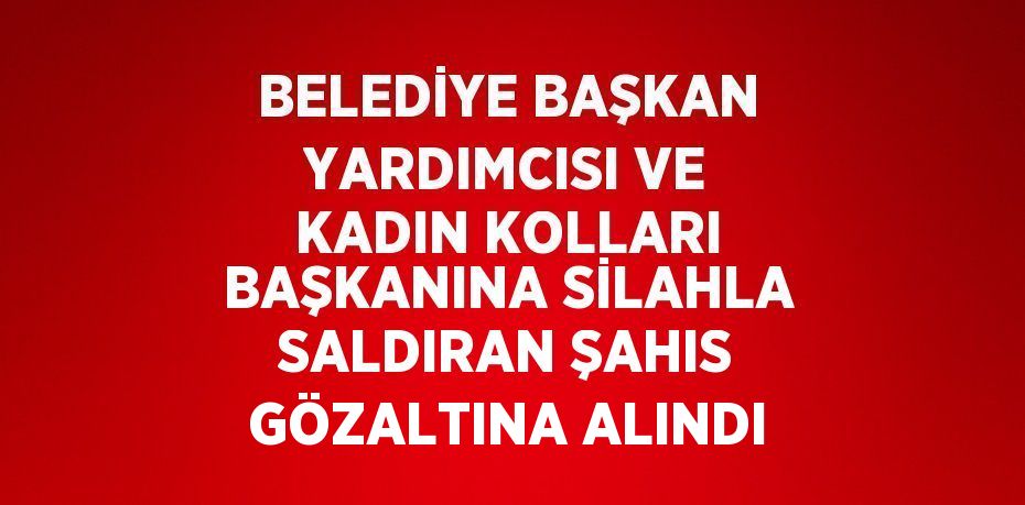 BELEDİYE BAŞKAN YARDIMCISI VE KADIN KOLLARI BAŞKANINA SİLAHLA SALDIRAN ŞAHIS GÖZALTINA ALINDI