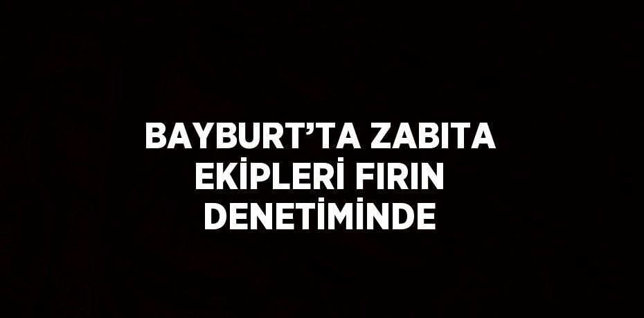 BAYBURT’TA ZABITA EKİPLERİ FIRIN DENETİMİNDE