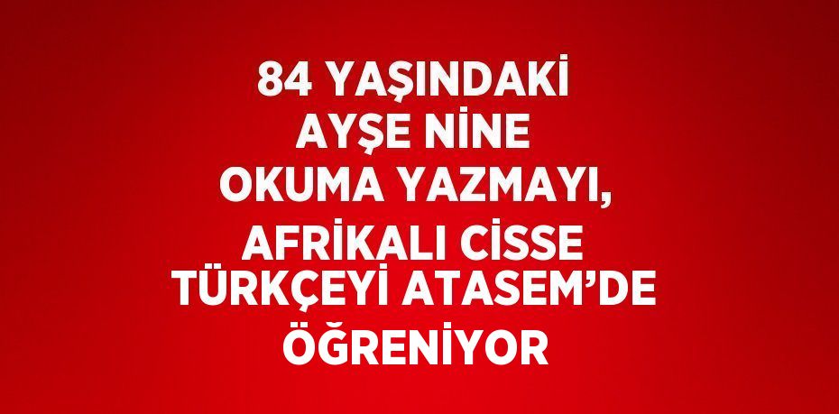 84 YAŞINDAKİ AYŞE NİNE OKUMA YAZMAYI, AFRİKALI CİSSE TÜRKÇEYİ ATASEM’DE ÖĞRENİYOR