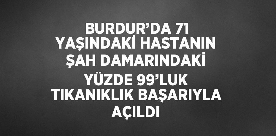 BURDUR’DA 71 YAŞINDAKİ HASTANIN ŞAH DAMARINDAKİ YÜZDE 99’LUK TIKANIKLIK BAŞARIYLA AÇILDI