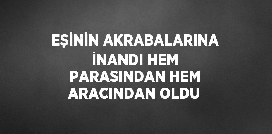 EŞİNİN AKRABALARINA İNANDI HEM PARASINDAN HEM ARACINDAN OLDU