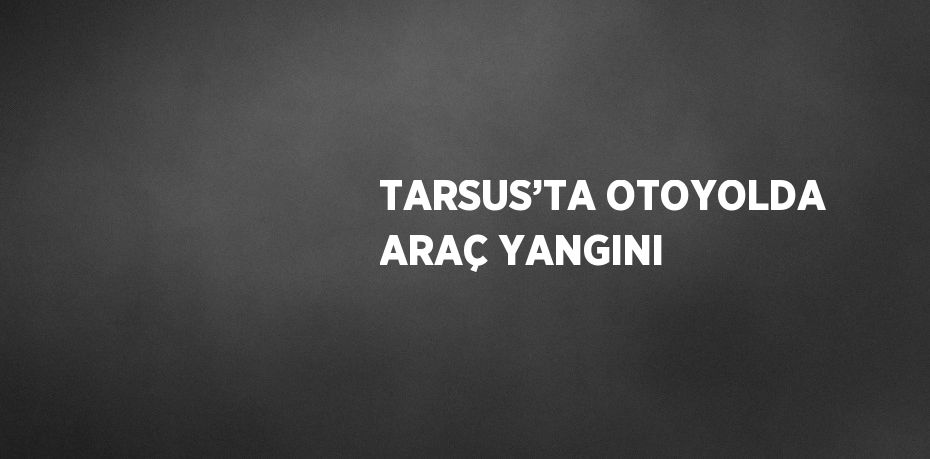 TARSUS’TA OTOYOLDA ARAÇ YANGINI