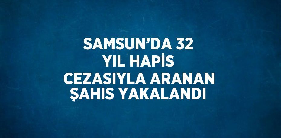 SAMSUN’DA 32 YIL HAPİS CEZASIYLA ARANAN ŞAHIS YAKALANDI