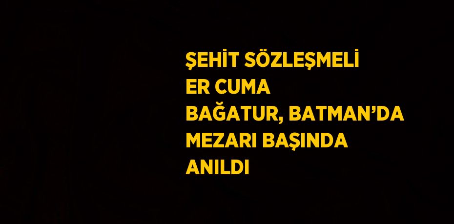 ŞEHİT SÖZLEŞMELİ ER CUMA BAĞATUR, BATMAN’DA MEZARI BAŞINDA ANILDI