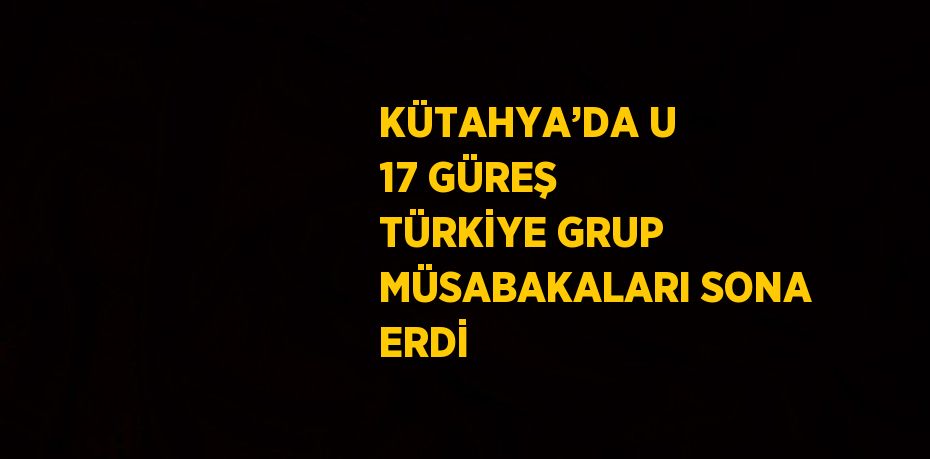 KÜTAHYA’DA U 17 GÜREŞ TÜRKİYE GRUP MÜSABAKALARI SONA ERDİ