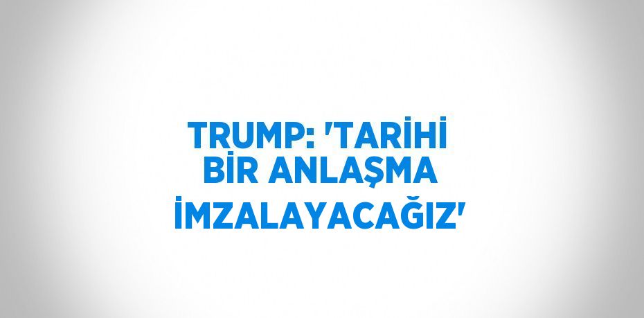 TRUMP: 'TARİHİ BİR ANLAŞMA İMZALAYACAĞIZ'