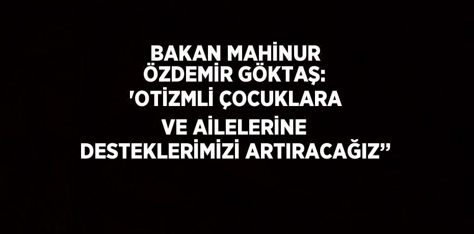 BAKAN MAHİNUR ÖZDEMİR GÖKTAŞ: 'OTİZMLİ ÇOCUKLARA VE AİLELERİNE DESTEKLERİMİZİ ARTIRACAĞIZ’’