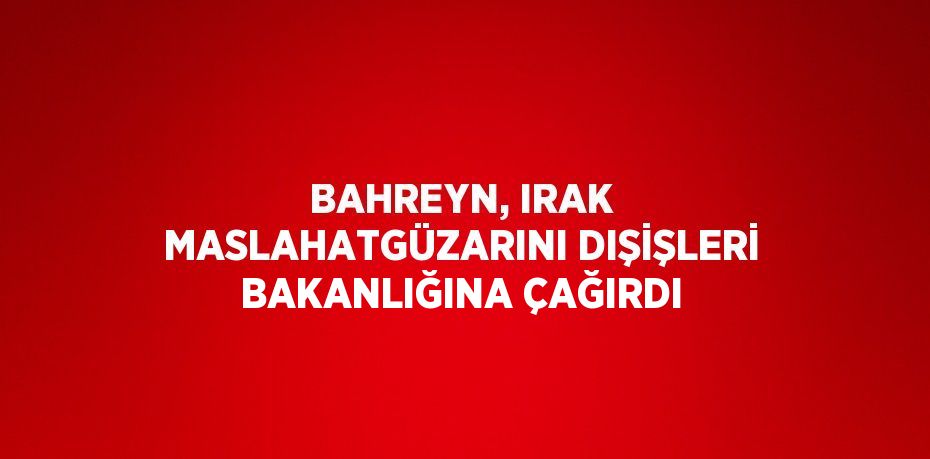 BAHREYN, IRAK MASLAHATGÜZARINI DIŞİŞLERİ BAKANLIĞINA ÇAĞIRDI