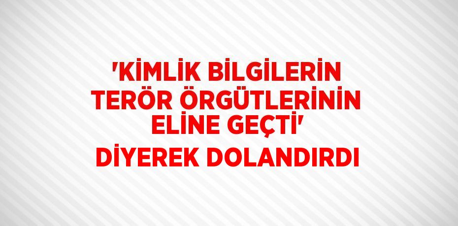 'KİMLİK BİLGİLERİN TERÖR ÖRGÜTLERİNİN ELİNE GEÇTİ' DİYEREK DOLANDIRDI