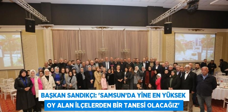 BAŞKAN SANDIKÇI: 'SAMSUN’DA YİNE EN YÜKSEK OY ALAN İLÇELERDEN BİR TANESİ OLACAĞIZ'