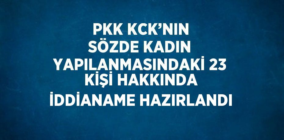 PKK KCK’NIN SÖZDE KADIN YAPILANMASINDAKİ 23 KİŞİ HAKKINDA İDDİANAME HAZIRLANDI