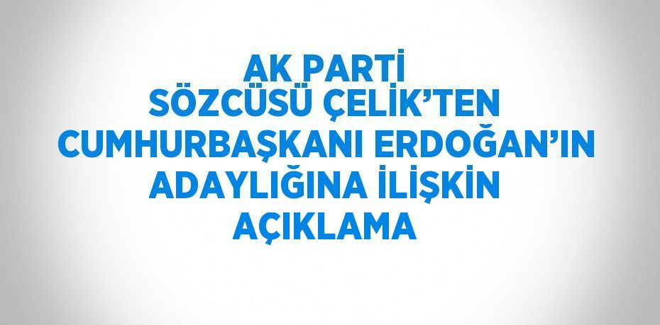 AK PARTİ SÖZCÜSÜ ÇELİK’TEN CUMHURBAŞKANI ERDOĞAN’IN ADAYLIĞINA İLİŞKİN AÇIKLAMA