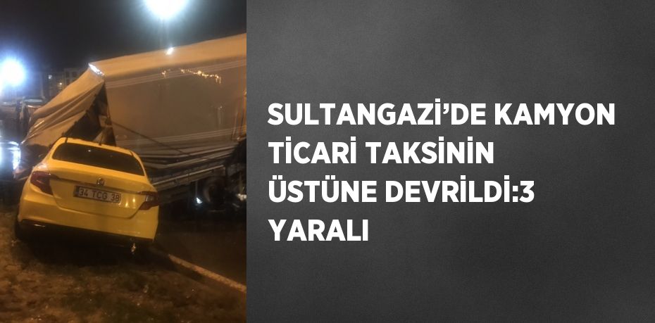 SULTANGAZİ’DE KAMYON TİCARİ TAKSİNİN ÜSTÜNE DEVRİLDİ:3 YARALI