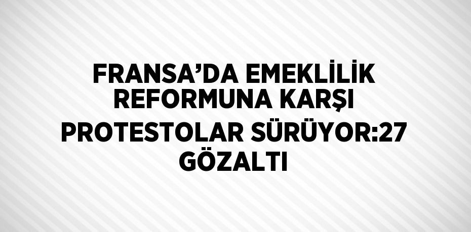 FRANSA’DA EMEKLİLİK REFORMUNA KARŞI PROTESTOLAR SÜRÜYOR:27 GÖZALTI