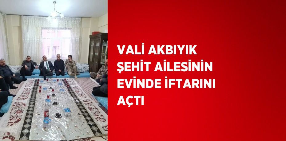 VALİ AKBIYIK ŞEHİT AİLESİNİN EVİNDE İFTARINI AÇTI