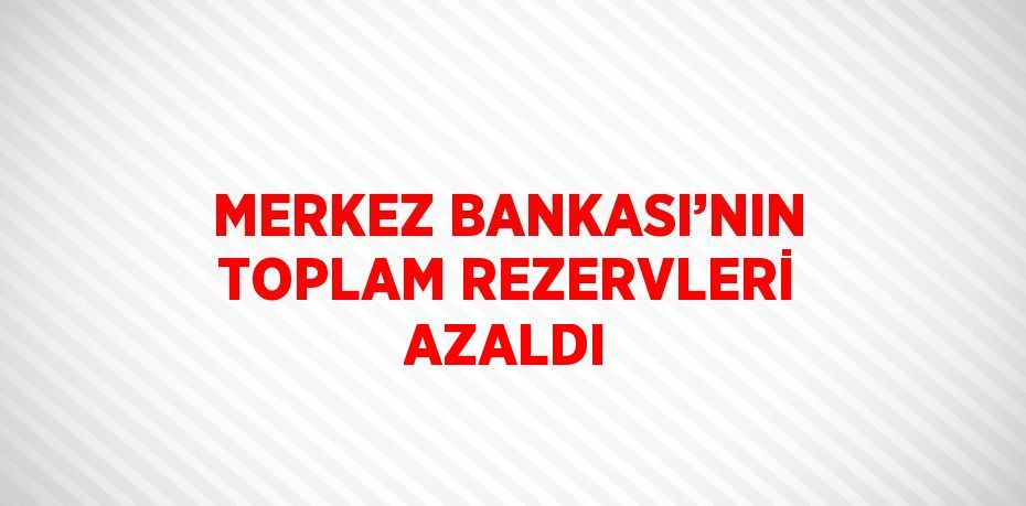 MERKEZ BANKASI’NIN TOPLAM REZERVLERİ AZALDI