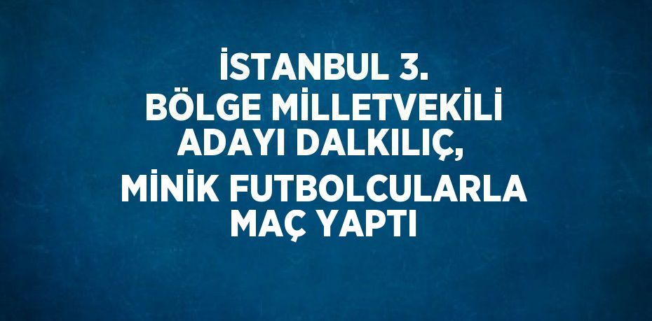 İSTANBUL 3. BÖLGE MİLLETVEKİLİ ADAYI DALKILIÇ, MİNİK FUTBOLCULARLA MAÇ YAPTI