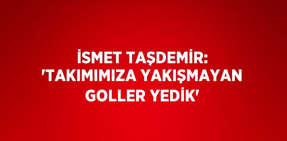 İSMET TAŞDEMİR: 'TAKIMIMIZA YAKIŞMAYAN GOLLER YEDİK'