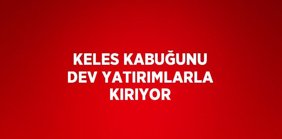 KELES KABUĞUNU DEV YATIRIMLARLA KIRIYOR