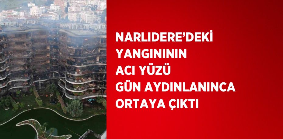 NARLIDERE’DEKİ YANGINININ ACI YÜZÜ GÜN AYDINLANINCA ORTAYA ÇIKTI