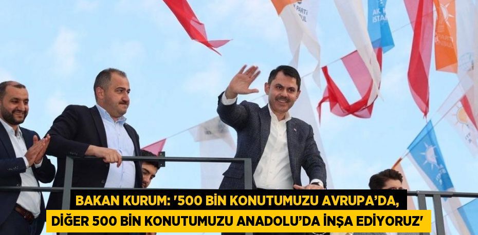 BAKAN KURUM: '500 BİN KONUTUMUZU AVRUPA’DA, DİĞER 500 BİN KONUTUMUZU ANADOLU’DA İNŞA EDİYORUZ'