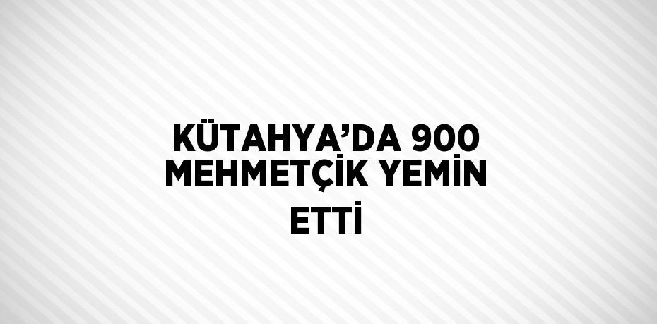 KÜTAHYA’DA 900 MEHMETÇİK YEMİN ETTİ