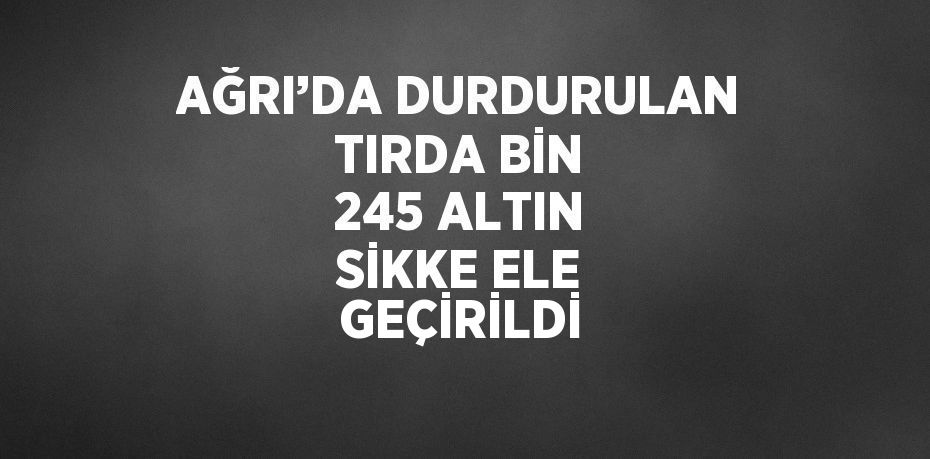 AĞRI’DA DURDURULAN TIRDA BİN 245 ALTIN SİKKE ELE GEÇİRİLDİ