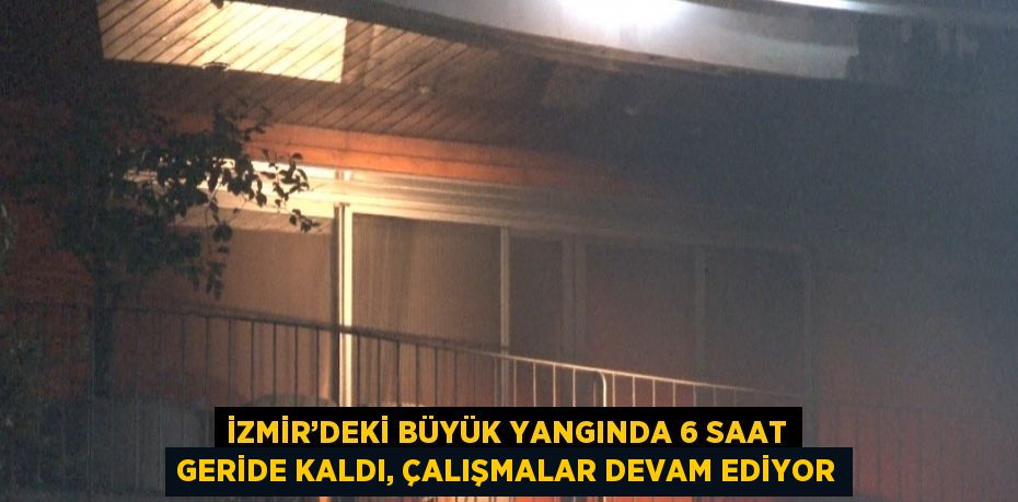 İZMİR’DEKİ BÜYÜK YANGINDA 6 SAAT GERİDE KALDI, ÇALIŞMALAR DEVAM EDİYOR