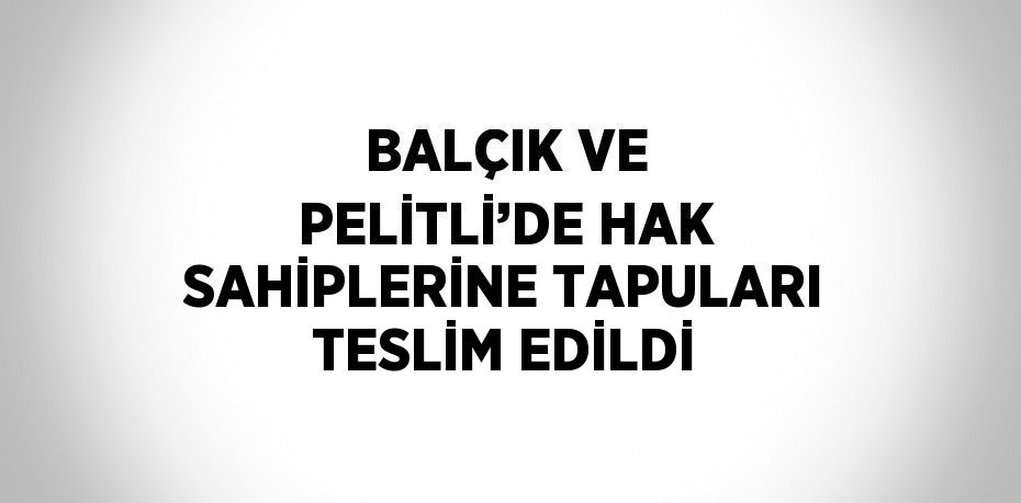 BALÇIK VE PELİTLİ’DE HAK SAHİPLERİNE TAPULARI TESLİM EDİLDİ