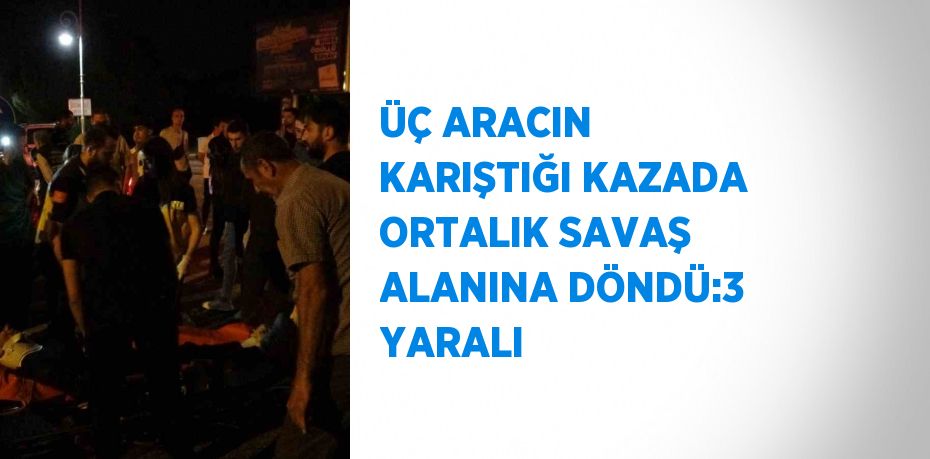 ÜÇ ARACIN KARIŞTIĞI KAZADA ORTALIK SAVAŞ ALANINA DÖNDÜ:3 YARALI