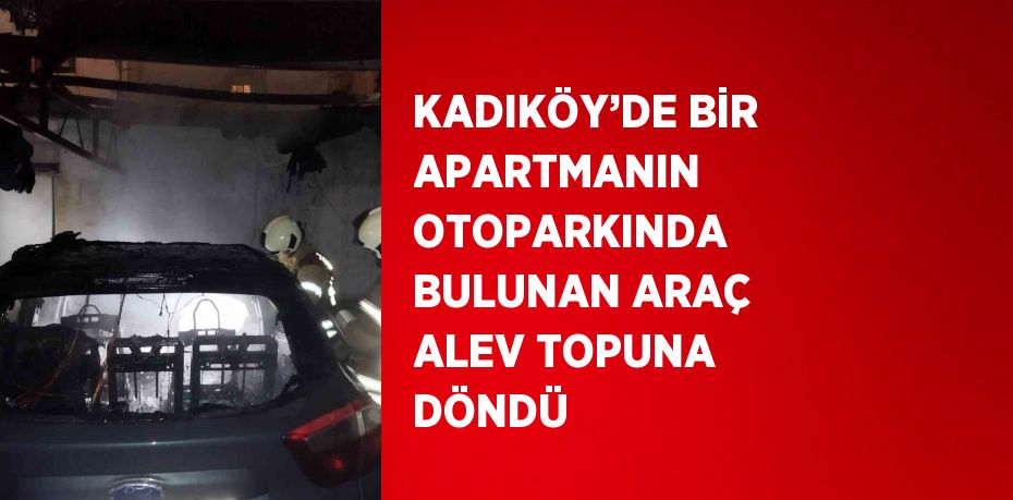 KADIKÖY’DE BİR APARTMANIN OTOPARKINDA BULUNAN ARAÇ ALEV TOPUNA DÖNDÜ