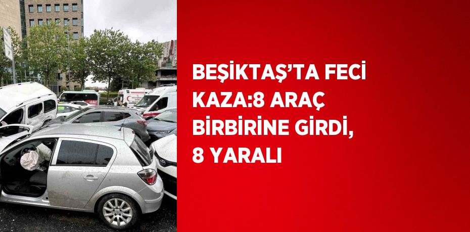 BEŞİKTAŞ’TA FECİ KAZA:8 ARAÇ BİRBİRİNE GİRDİ, 8 YARALI