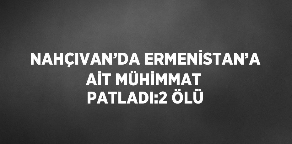 NAHÇIVAN’DA ERMENİSTAN’A AİT MÜHİMMAT PATLADI:2 ÖLÜ