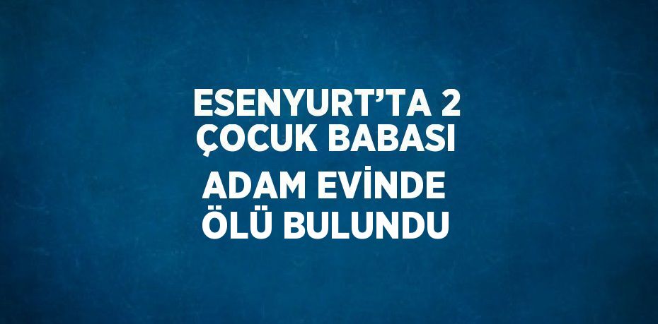 ESENYURT’TA 2 ÇOCUK BABASI ADAM EVİNDE ÖLÜ BULUNDU