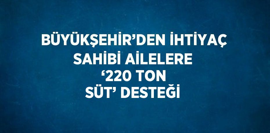 BÜYÜKŞEHİR’DEN İHTİYAÇ SAHİBİ AİLELERE ‘220 TON SÜT’ DESTEĞİ