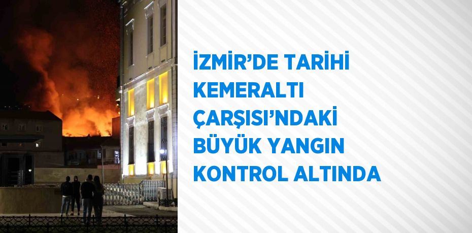 İZMİR’DE TARİHİ KEMERALTI ÇARŞISI’NDAKİ BÜYÜK YANGIN KONTROL ALTINDA