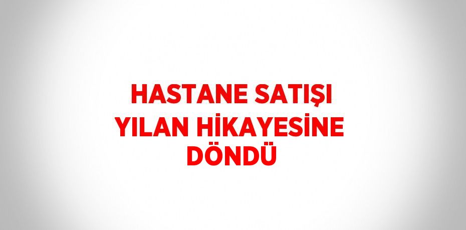 HASTANE SATIŞI YILAN HİKAYESİNE DÖNDÜ