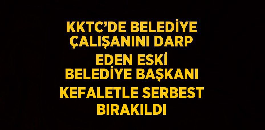 KKTC’DE BELEDİYE ÇALIŞANINI DARP EDEN ESKİ BELEDİYE BAŞKANI KEFALETLE SERBEST BIRAKILDI