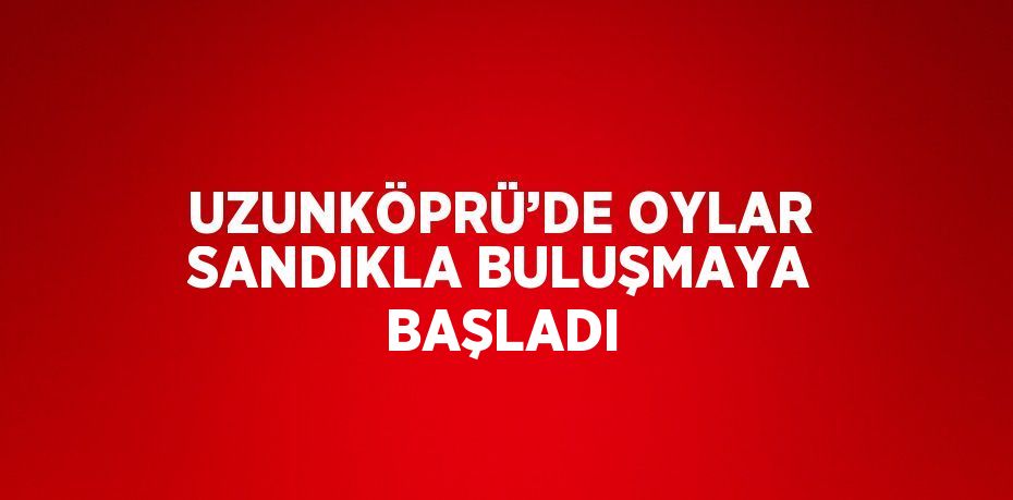 UZUNKÖPRÜ’DE OYLAR SANDIKLA BULUŞMAYA BAŞLADI