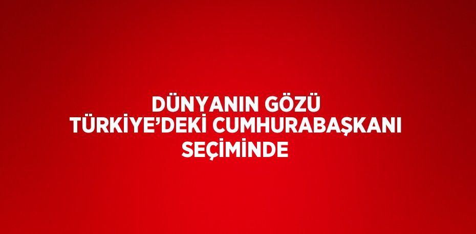 DÜNYANIN GÖZÜ TÜRKİYE’DEKİ CUMHURABAŞKANI SEÇİMİNDE