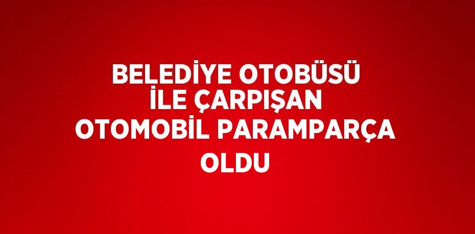 BELEDİYE OTOBÜSÜ İLE ÇARPIŞAN OTOMOBİL PARAMPARÇA OLDU