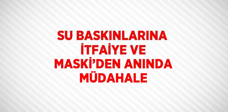 SU BASKINLARINA İTFAİYE VE MASKİ’DEN ANINDA MÜDAHALE