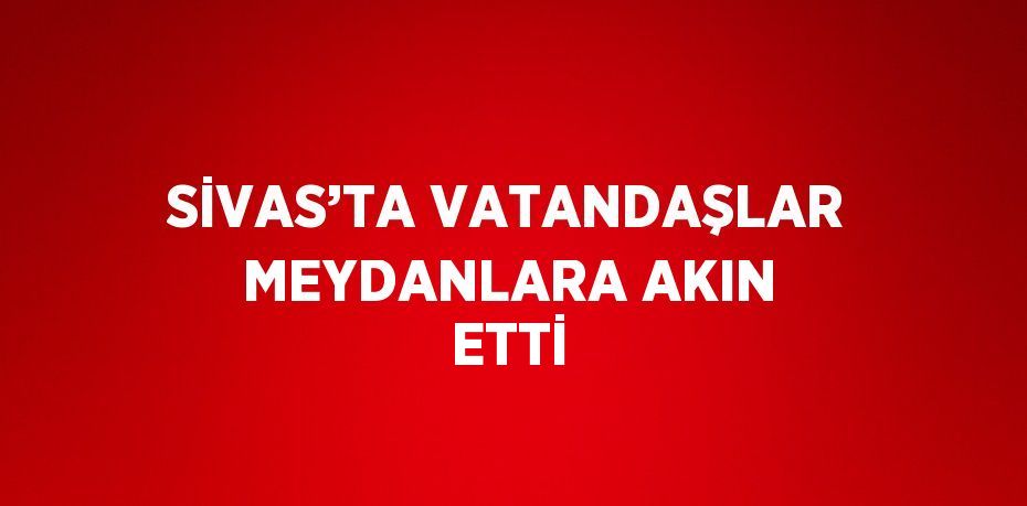 SİVAS’TA VATANDAŞLAR MEYDANLARA AKIN ETTİ