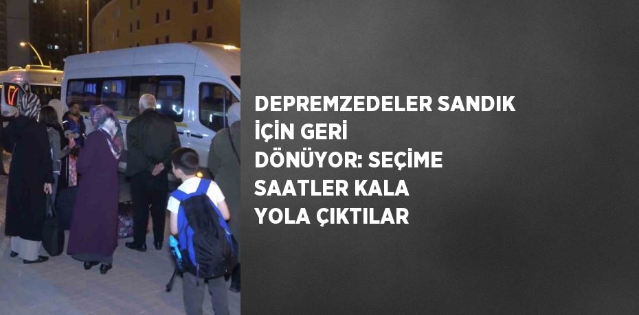 DEPREMZEDELER SANDIK İÇİN GERİ DÖNÜYOR: SEÇİME SAATLER KALA YOLA ÇIKTILAR