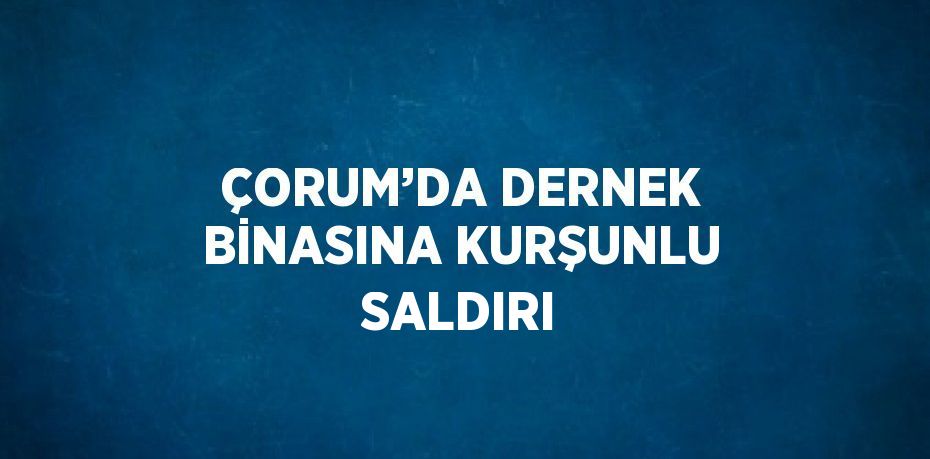 ÇORUM’DA DERNEK BİNASINA KURŞUNLU SALDIRI