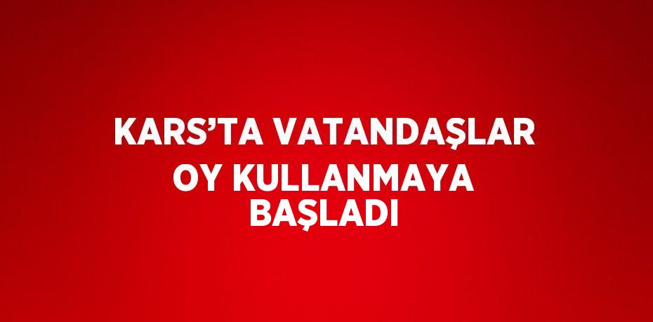 KARS’TA VATANDAŞLAR OY KULLANMAYA BAŞLADI