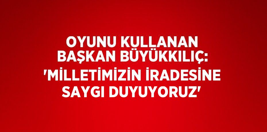 OYUNU KULLANAN BAŞKAN BÜYÜKKILIÇ: 'MİLLETİMİZİN İRADESİNE SAYGI DUYUYORUZ'