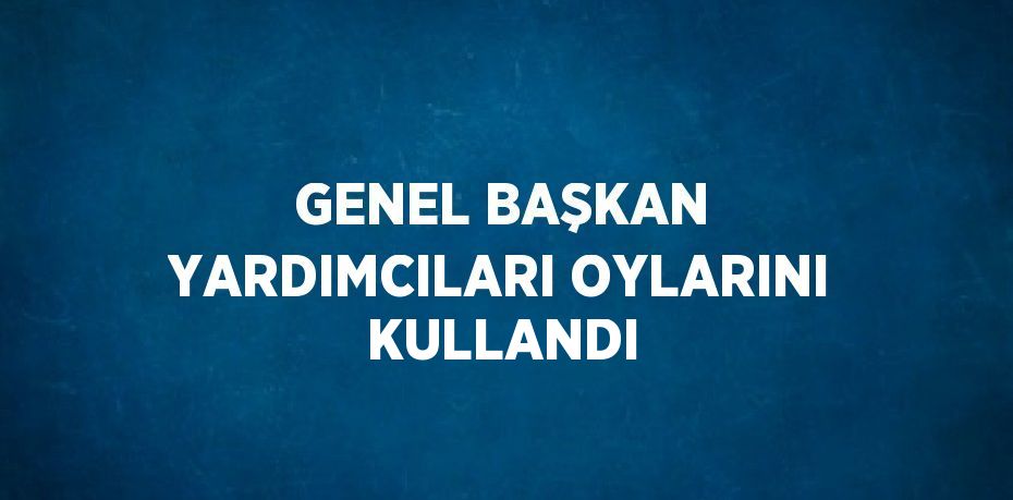 GENEL BAŞKAN YARDIMCILARI OYLARINI KULLANDI